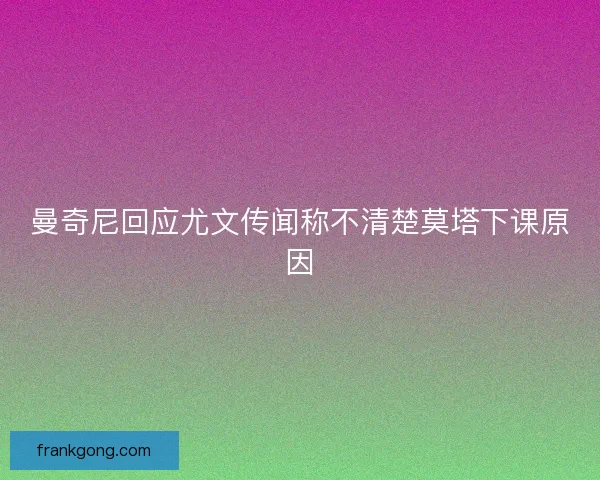 曼奇尼回应尤文传闻称不清楚莫塔下课原因