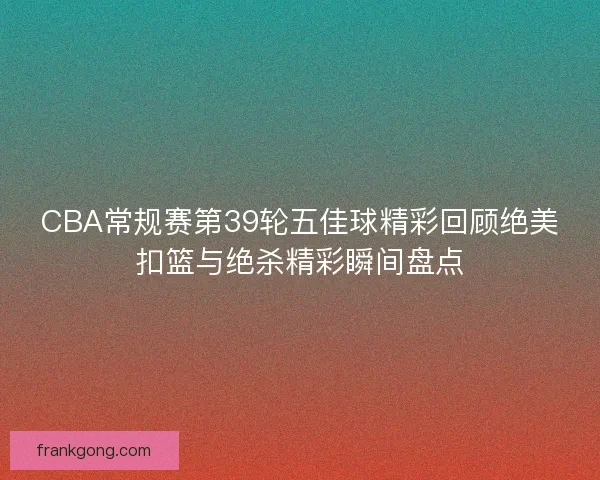 CBA常规赛第39轮五佳球精彩回顾绝美扣篮与绝杀精彩瞬间盘点