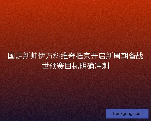 国足新帅伊万科维奇抵京开启新周期备战世预赛目标明确冲刺