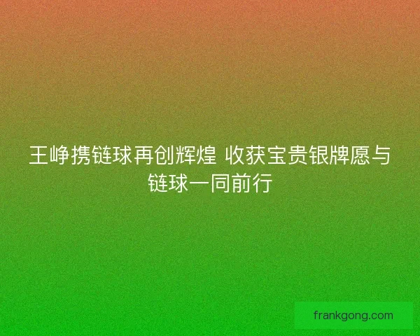 王峥携链球再创辉煌 收获宝贵银牌愿与链球一同前行