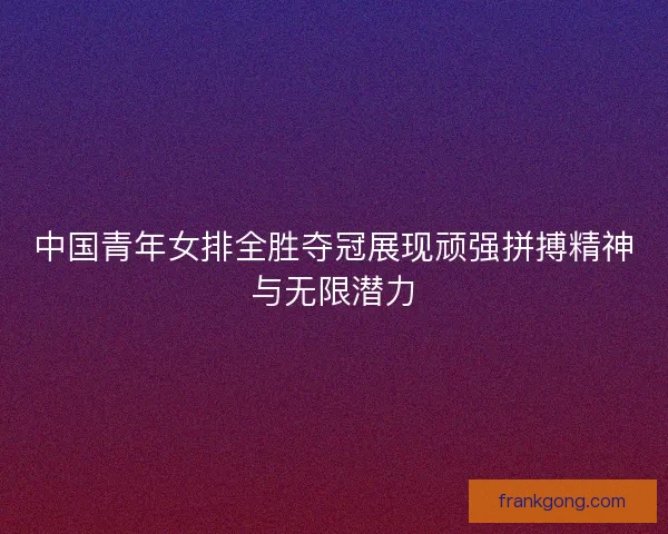 中国青年女排全胜夺冠展现顽强拼搏精神与无限潜力