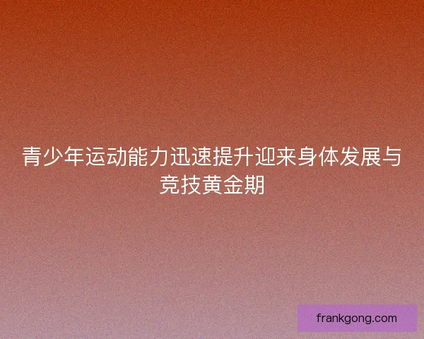 青少年运动能力迅速提升迎来身体发展与竞技黄金期