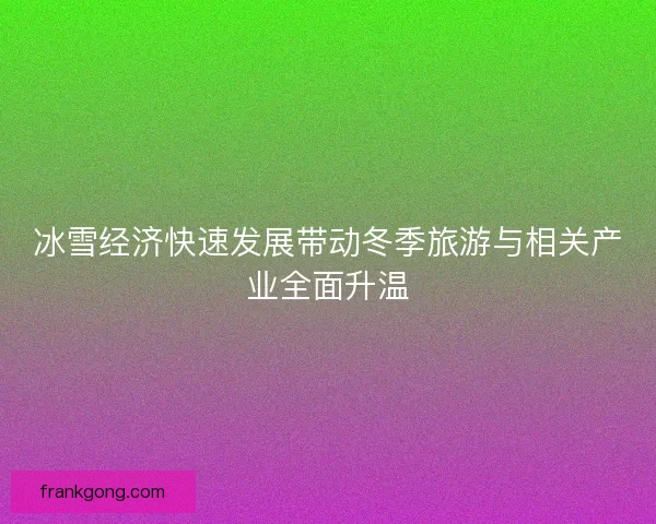 冰雪经济快速发展带动冬季旅游与相关产业全面升温