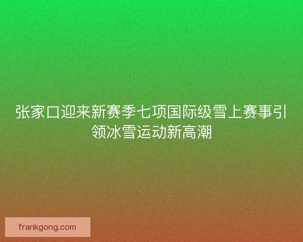 张家口迎来新赛季七项国际级雪上赛事引领冰雪运动新高潮