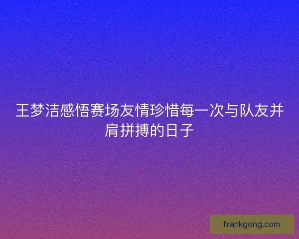 王梦洁感悟赛场友情珍惜每一次与队友并肩拼搏的日子