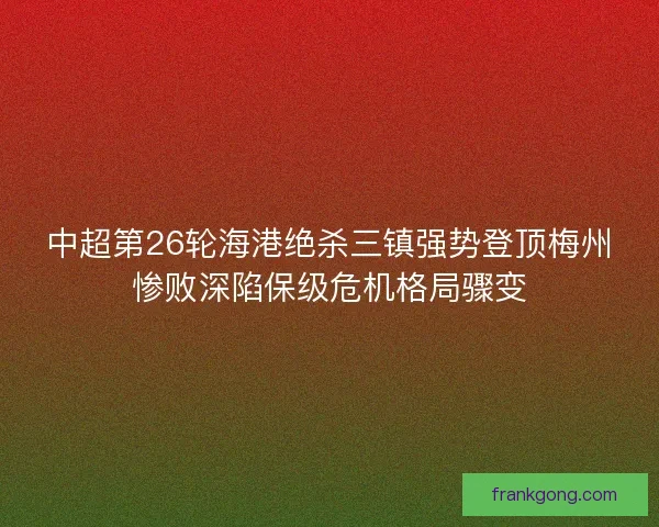 中超第26轮海港绝杀三镇强势登顶梅州惨败深陷保级危机格局骤变 中超第26轮海港绝杀三镇强势登顶梅州惨败深陷保级危机格局骤变