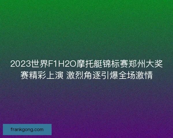 2023世界F1H2O摩托艇锦标赛郑州大奖赛精彩上演 激烈角逐引爆全场激情