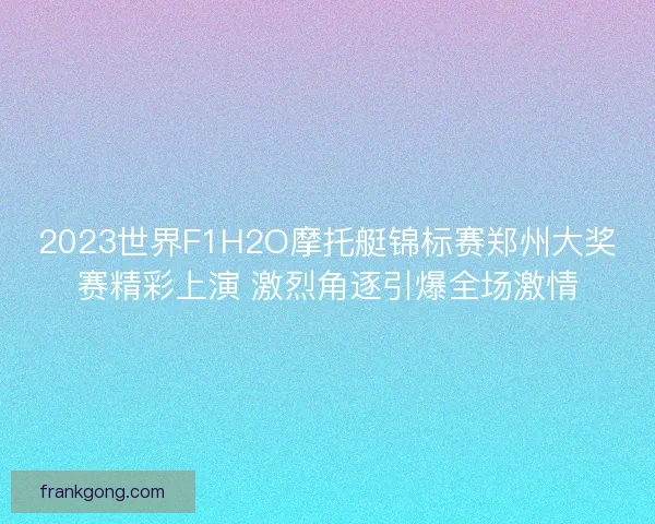 2023世界F1H2O摩托艇锦标赛郑州大奖赛精彩上演 激烈角逐引爆全场激情