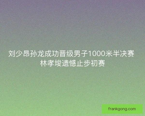 刘少昂孙龙成功晋级男子1000米半决赛 林孝埈遗憾止步初赛